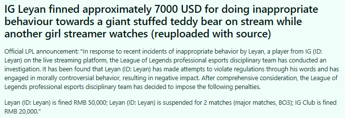 "IG's Leyan was fined about $ 7,000 for behavior that was not suitable for a giant teddy bear on the stream, while another female streamer was watching. Official announcement from LPL: "Regarding the recent inappropriate acts of the Leyan player (ID: Leyan) of the IG team on the livestream platform, the professional Esports disciplinary team of the League of Legends has conducted an investigation. The results showed that Leyan (ID: Leyan) had words that violated the regulations and participated in ethical controversial acts, leading to negative influence. After comprehensive review, the professional Esports discipline team of League of Legends decided to issue the following penalties: Leyan (ID: Leyan) was fined 50,000 yuan; Leyan (ID: Leyan) was banned from playing 2 matches (important BO3 matches); The IG team was fined 20,000 yuan."
