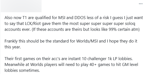 "T1 was eligible to attend MSI and the risk DDOS I thought it was less than before. I just want to say that maybe LCK/Riot has provided them with the super super -genuine soloq account ever. (If this is their account, it is almost 99% sure). To be honest, this should be the standard for Worlds or MSI and I hope they will apply this year. Their first matches on these accounts are climbing straight to challenge 1000 LP. Meanwhile, at Worlds, sometimes players have to play more than 40 matches to achieve challenging matches".