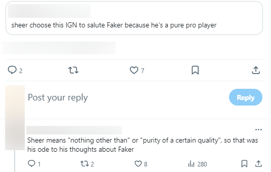 "Sheer chose this ingame name to show admiration for Faker because he was a true professional player". "Sheer means "nothing more" good "perfection". Those are Sheer's thoughts on Faker"